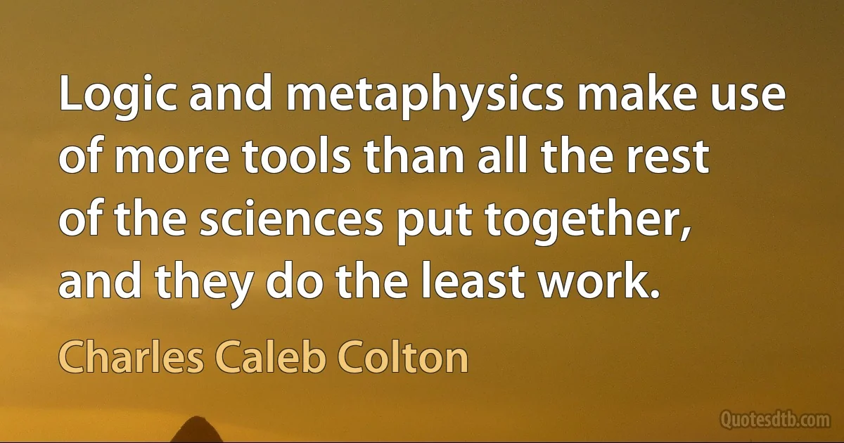 Logic and metaphysics make use of more tools than all the rest of the sciences put together, and they do the least work. (Charles Caleb Colton)