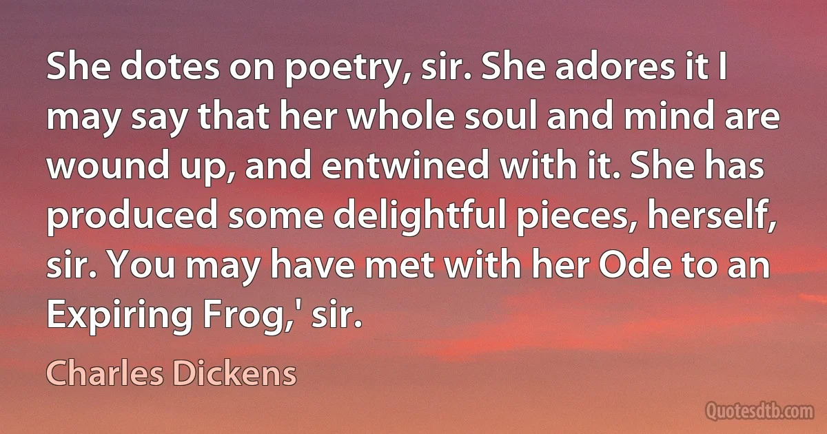 She dotes on poetry, sir. She adores it I may say that her whole soul and mind are wound up, and entwined with it. She has produced some delightful pieces, herself, sir. You may have met with her Ode to an Expiring Frog,' sir. (Charles Dickens)