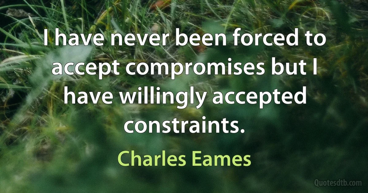 I have never been forced to accept compromises but I have willingly accepted constraints. (Charles Eames)