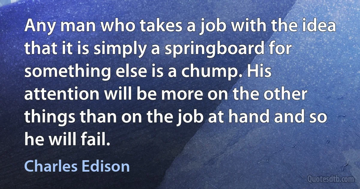 Any man who takes a job with the idea that it is simply a springboard for something else is a chump. His attention will be more on the other things than on the job at hand and so he will fail. (Charles Edison)