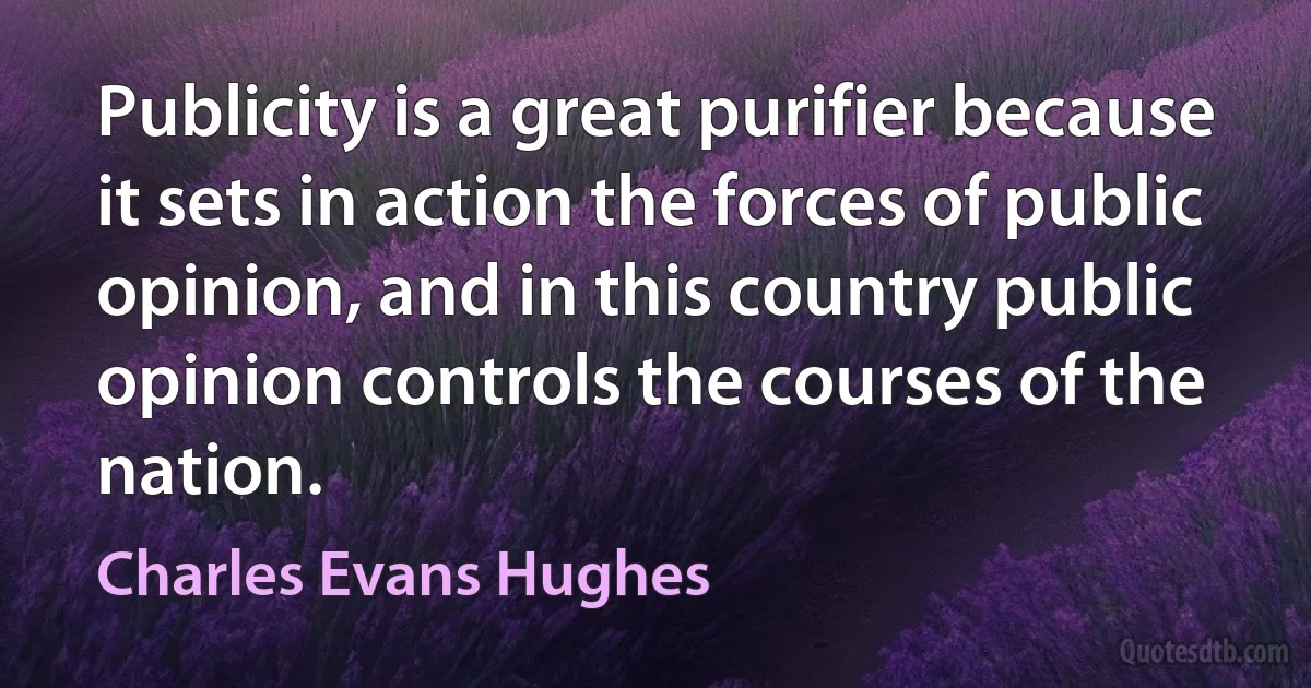 Publicity is a great purifier because it sets in action the forces of public opinion, and in this country public opinion controls the courses of the nation. (Charles Evans Hughes)