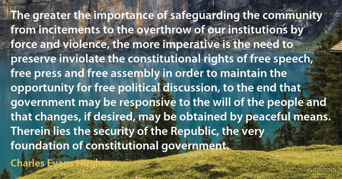 The greater the importance of safeguarding the community from incitements to the overthrow of our institutions by force and violence, the more imperative is the need to preserve inviolate the constitutional rights of free speech, free press and free assembly in order to maintain the opportunity for free political discussion, to the end that government may be responsive to the will of the people and that changes, if desired, may be obtained by peaceful means. Therein lies the security of the Republic, the very foundation of constitutional government. (Charles Evans Hughes)