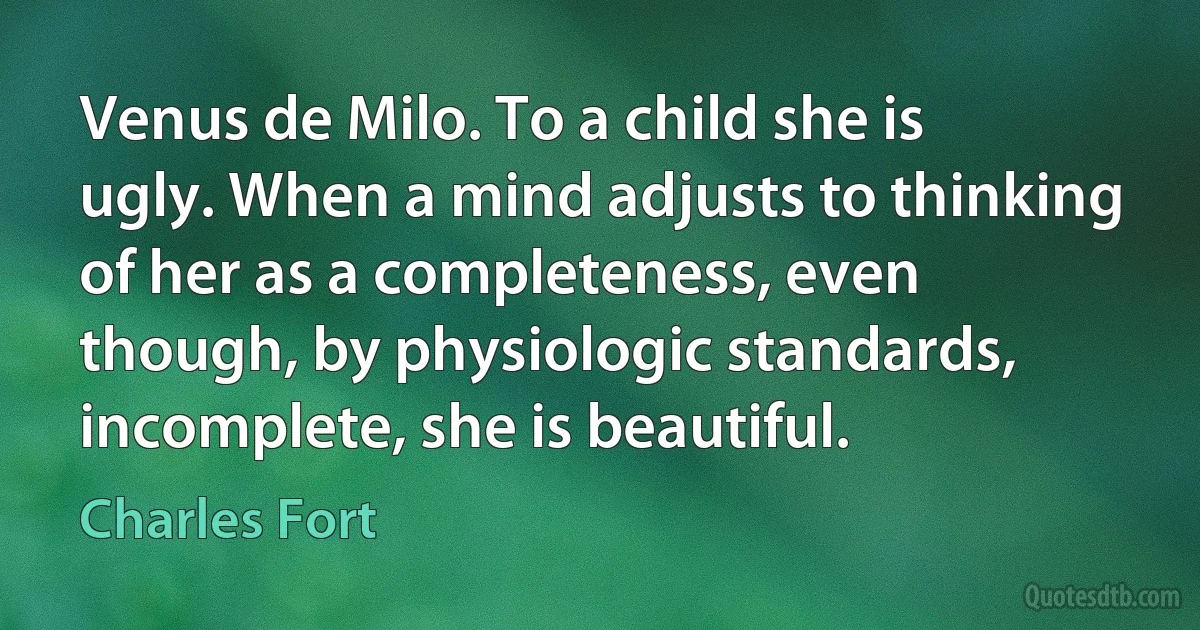 Venus de Milo. To a child she is ugly. When a mind adjusts to thinking of her as a completeness, even though, by physiologic standards, incomplete, she is beautiful. (Charles Fort)