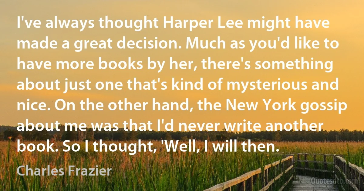 I've always thought Harper Lee might have made a great decision. Much as you'd like to have more books by her, there's something about just one that's kind of mysterious and nice. On the other hand, the New York gossip about me was that I'd never write another book. So I thought, 'Well, I will then. (Charles Frazier)