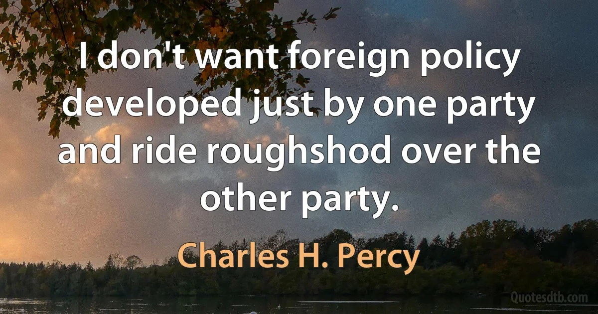 I don't want foreign policy developed just by one party and ride roughshod over the other party. (Charles H. Percy)