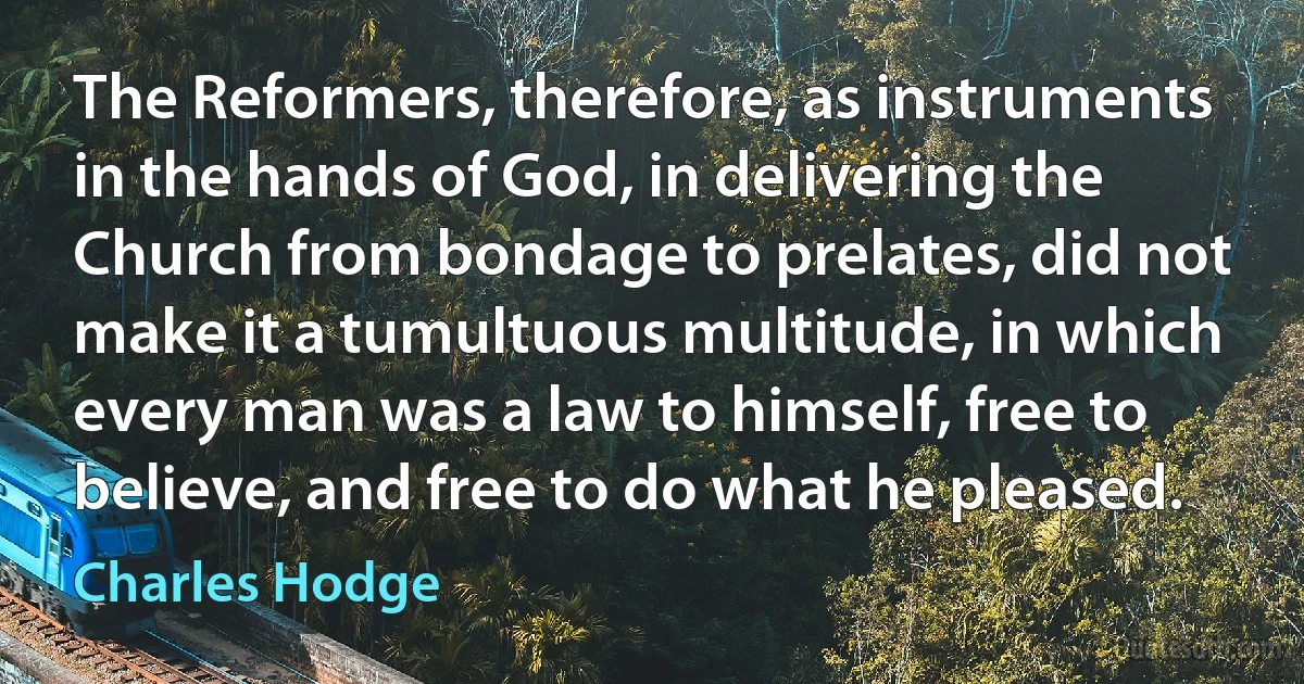 The Reformers, therefore, as instruments in the hands of God, in delivering the Church from bondage to prelates, did not make it a tumultuous multitude, in which every man was a law to himself, free to believe, and free to do what he pleased. (Charles Hodge)