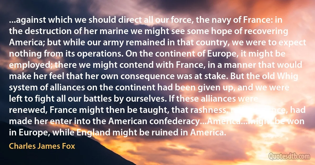 ...against which we should direct all our force, the navy of France: in the destruction of her marine we might see some hope of recovering America; but while our army remained in that country, we were to expect nothing from its operations. On the continent of Europe, it might be employed; there we might contend with France, in a manner that would make her feel that her own consequence was at stake. But the old Whig system of alliances on the continent had been given up, and we were left to fight all our battles by ourselves. If these alliances were renewed, France might then be taught, that rashness, not prudence, had made her enter into the American confederacy...America...might be won in Europe, while England might be ruined in America. (Charles James Fox)