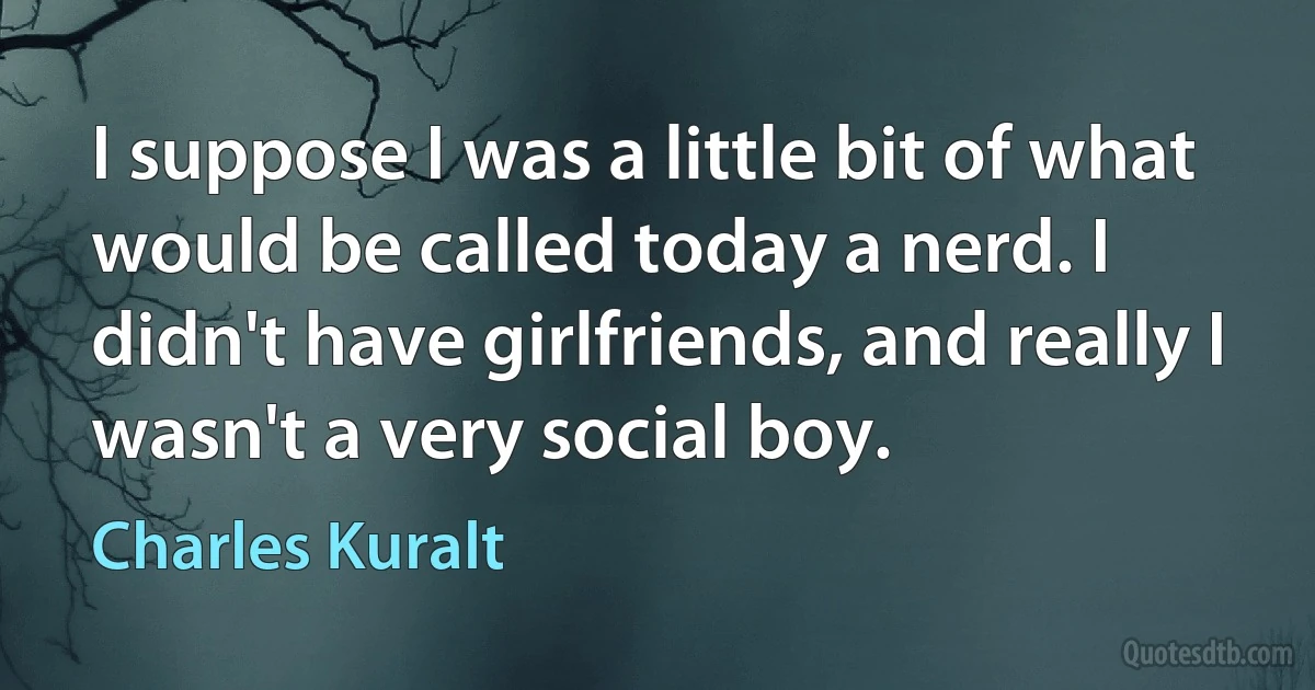 I suppose I was a little bit of what would be called today a nerd. I didn't have girlfriends, and really I wasn't a very social boy. (Charles Kuralt)