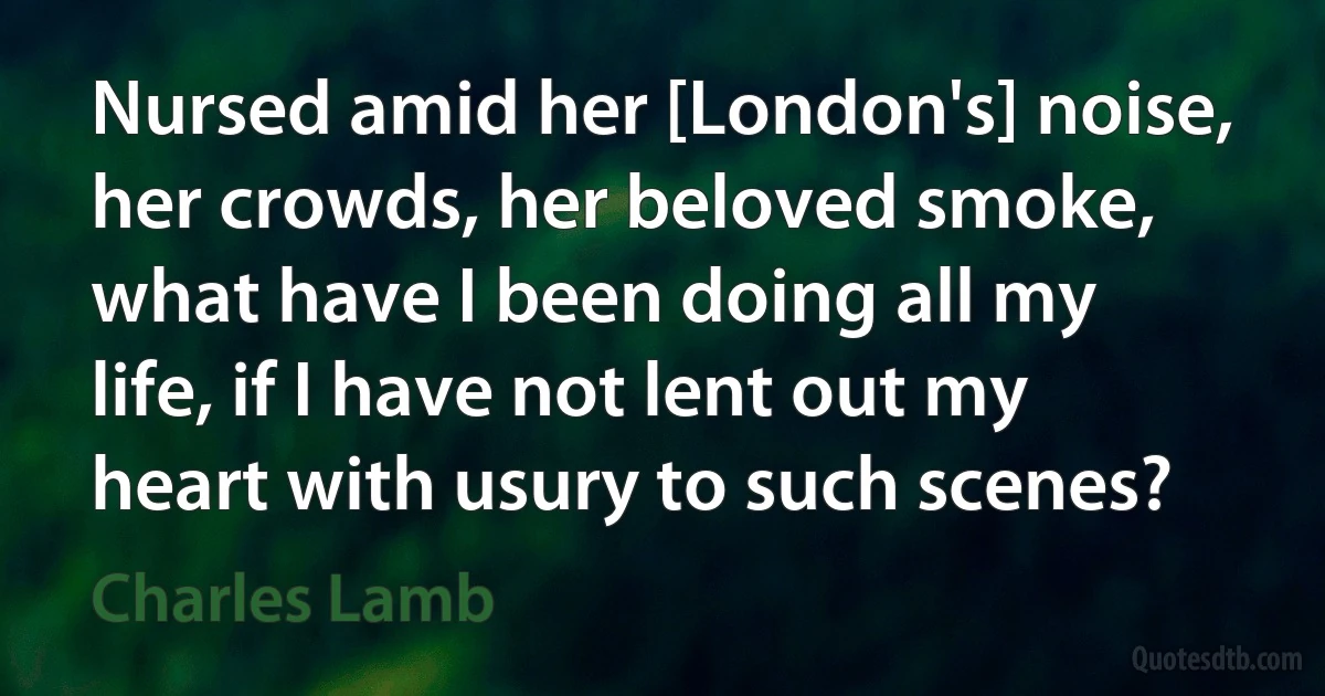 Nursed amid her [London's] noise, her crowds, her beloved smoke, what have I been doing all my life, if I have not lent out my heart with usury to such scenes? (Charles Lamb)