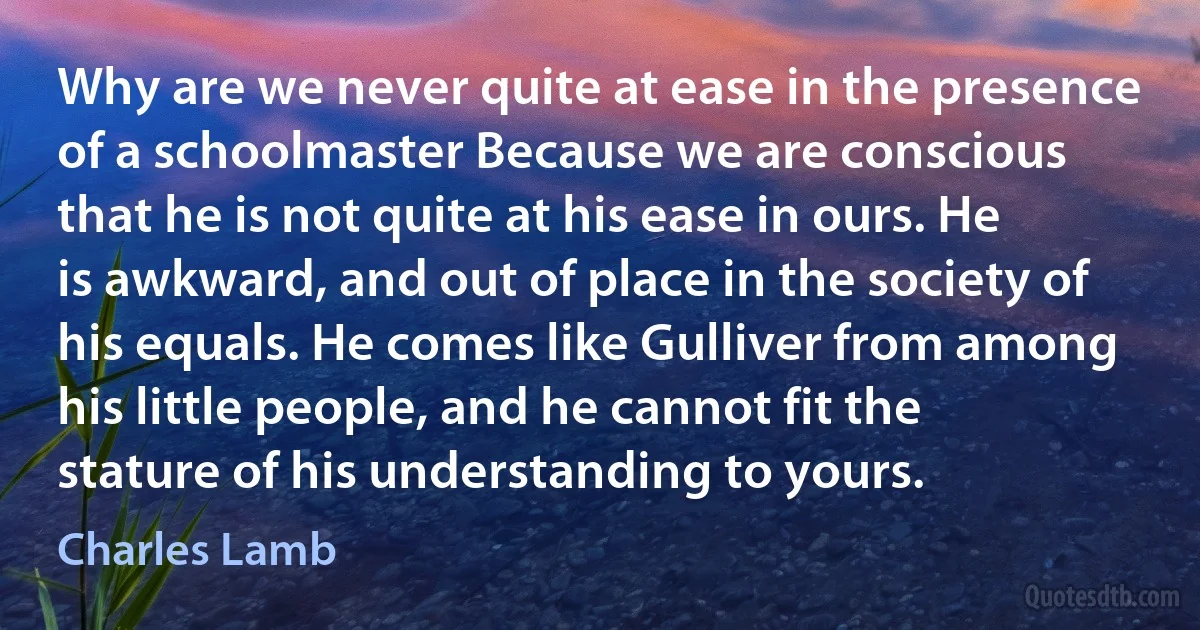 Why are we never quite at ease in the presence of a schoolmaster Because we are conscious that he is not quite at his ease in ours. He is awkward, and out of place in the society of his equals. He comes like Gulliver from among his little people, and he cannot fit the stature of his understanding to yours. (Charles Lamb)