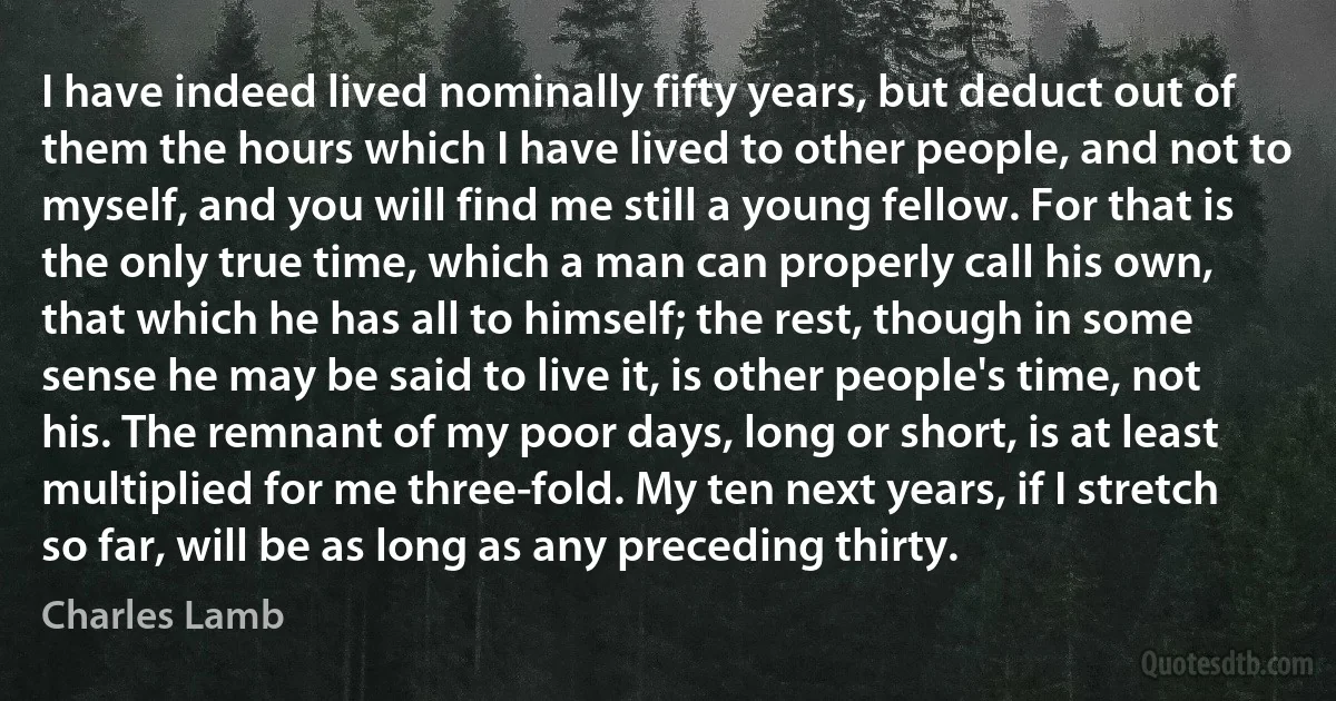 I have indeed lived nominally fifty years, but deduct out of them the hours which I have lived to other people, and not to myself, and you will find me still a young fellow. For that is the only true time, which a man can properly call his own, that which he has all to himself; the rest, though in some sense he may be said to live it, is other people's time, not his. The remnant of my poor days, long or short, is at least multiplied for me three-fold. My ten next years, if I stretch so far, will be as long as any preceding thirty. (Charles Lamb)