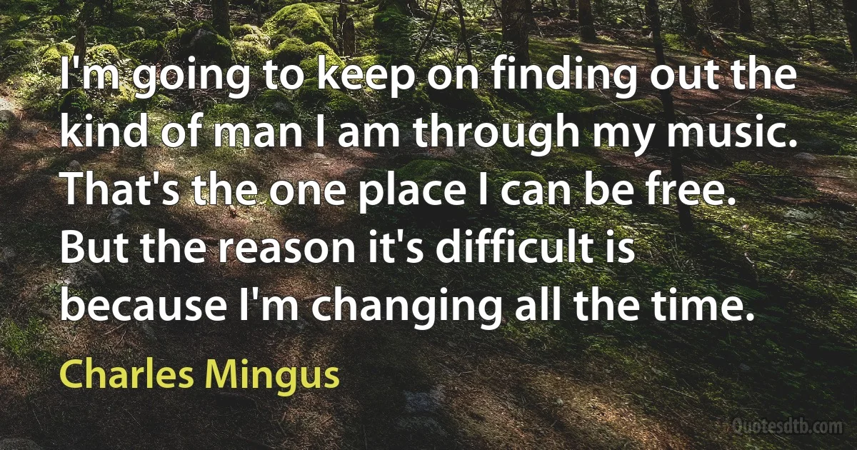 I'm going to keep on finding out the kind of man I am through my music. That's the one place I can be free. But the reason it's difficult is because I'm changing all the time. (Charles Mingus)