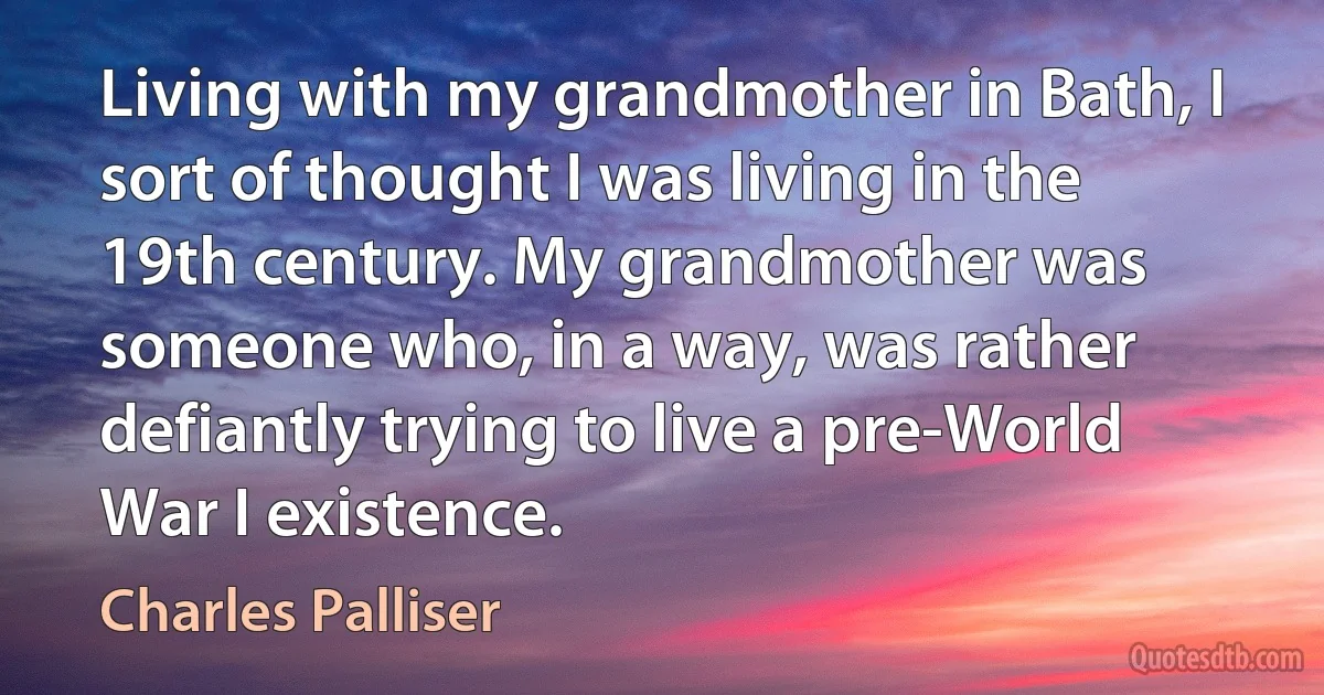 Living with my grandmother in Bath, I sort of thought I was living in the 19th century. My grandmother was someone who, in a way, was rather defiantly trying to live a pre-World War I existence. (Charles Palliser)