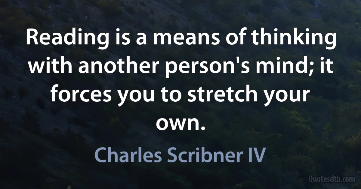 Reading is a means of thinking with another person's mind; it forces you to stretch your own. (Charles Scribner IV)