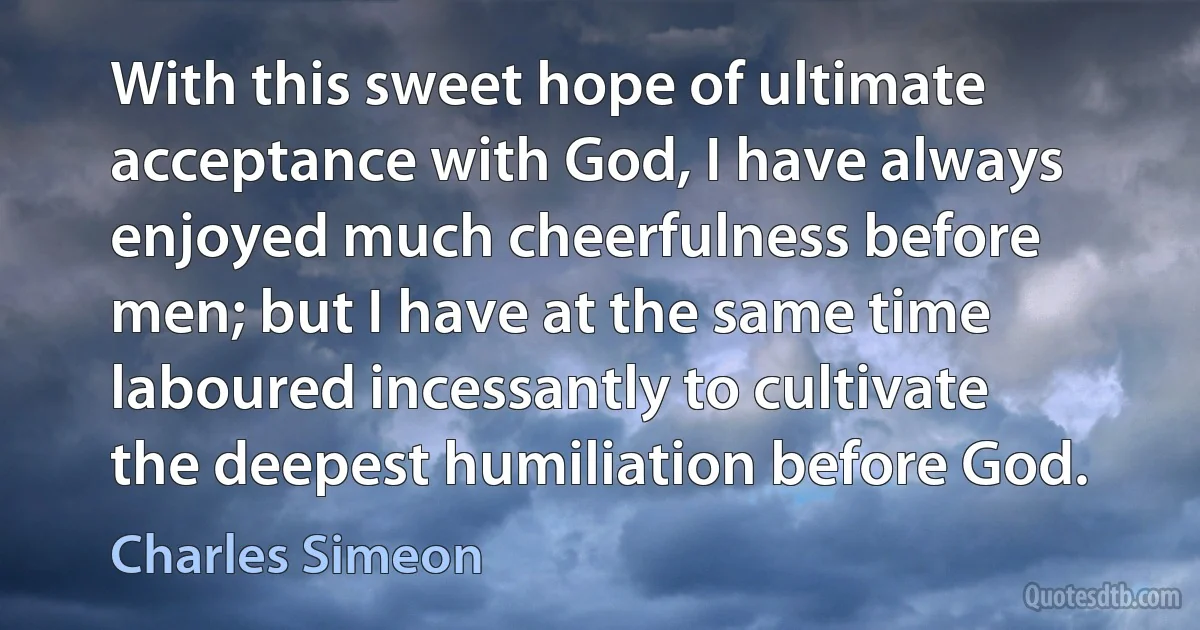 With this sweet hope of ultimate acceptance with God, I have always enjoyed much cheerfulness before men; but I have at the same time laboured incessantly to cultivate the deepest humiliation before God. (Charles Simeon)