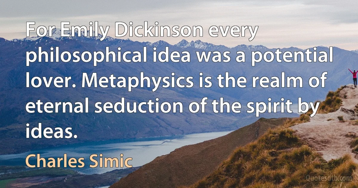 For Emily Dickinson every philosophical idea was a potential lover. Metaphysics is the realm of eternal seduction of the spirit by ideas. (Charles Simic)