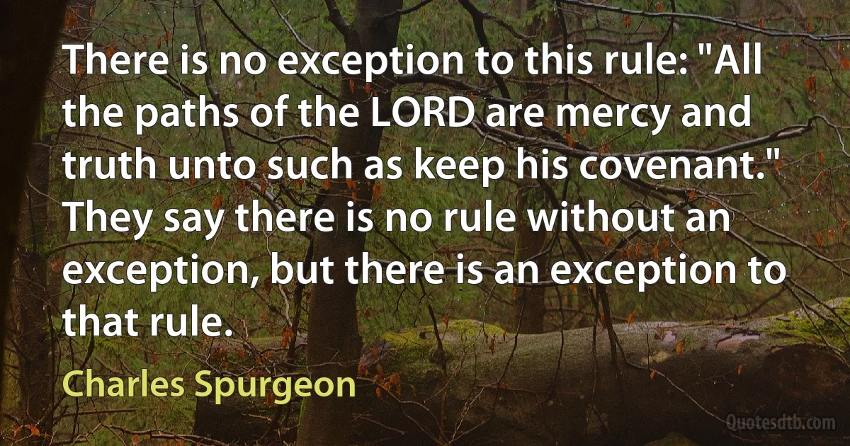 There is no exception to this rule: "All the paths of the LORD are mercy and truth unto such as keep his covenant." They say there is no rule without an exception, but there is an exception to that rule. (Charles Spurgeon)