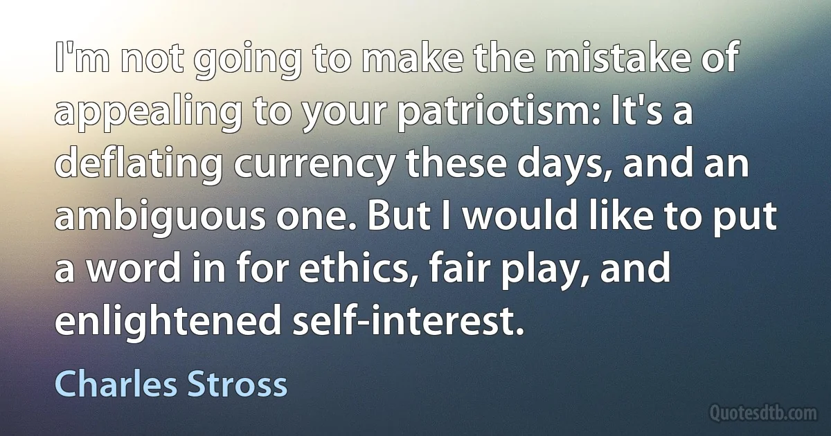 I'm not going to make the mistake of appealing to your patriotism: It's a deflating currency these days, and an ambiguous one. But I would like to put a word in for ethics, fair play, and enlightened self-interest. (Charles Stross)