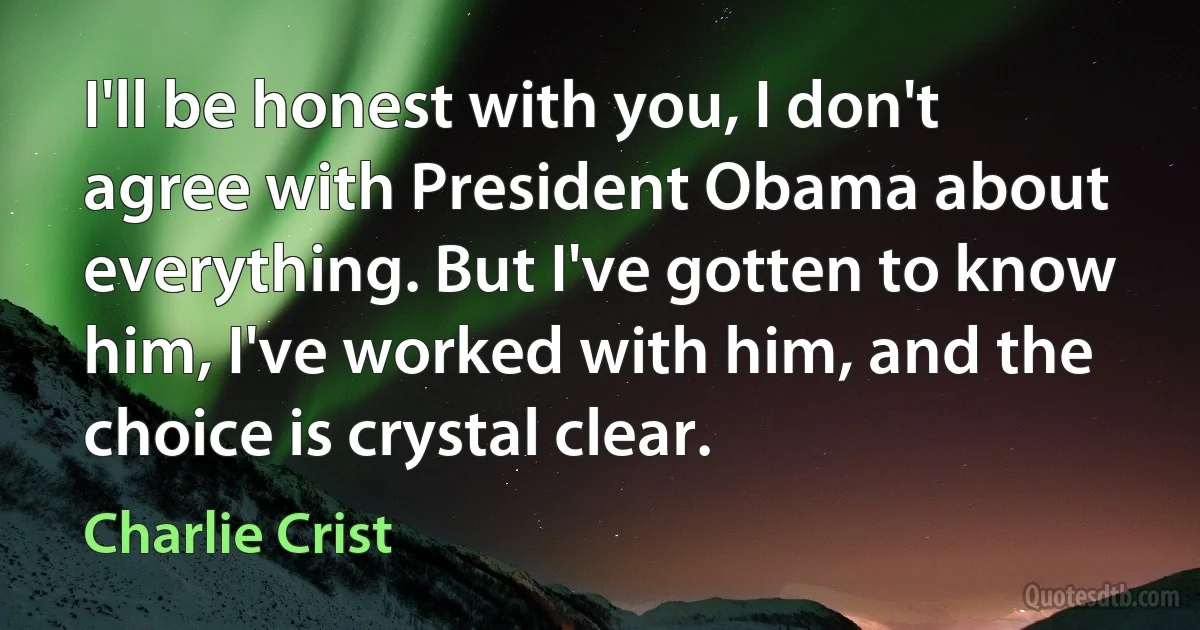 I'll be honest with you, I don't agree with President Obama about everything. But I've gotten to know him, I've worked with him, and the choice is crystal clear. (Charlie Crist)