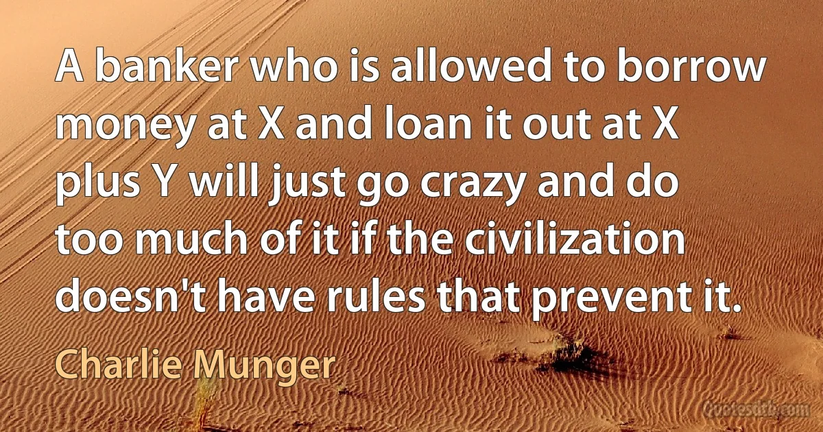 A banker who is allowed to borrow money at X and loan it out at X plus Y will just go crazy and do too much of it if the civilization doesn't have rules that prevent it. (Charlie Munger)