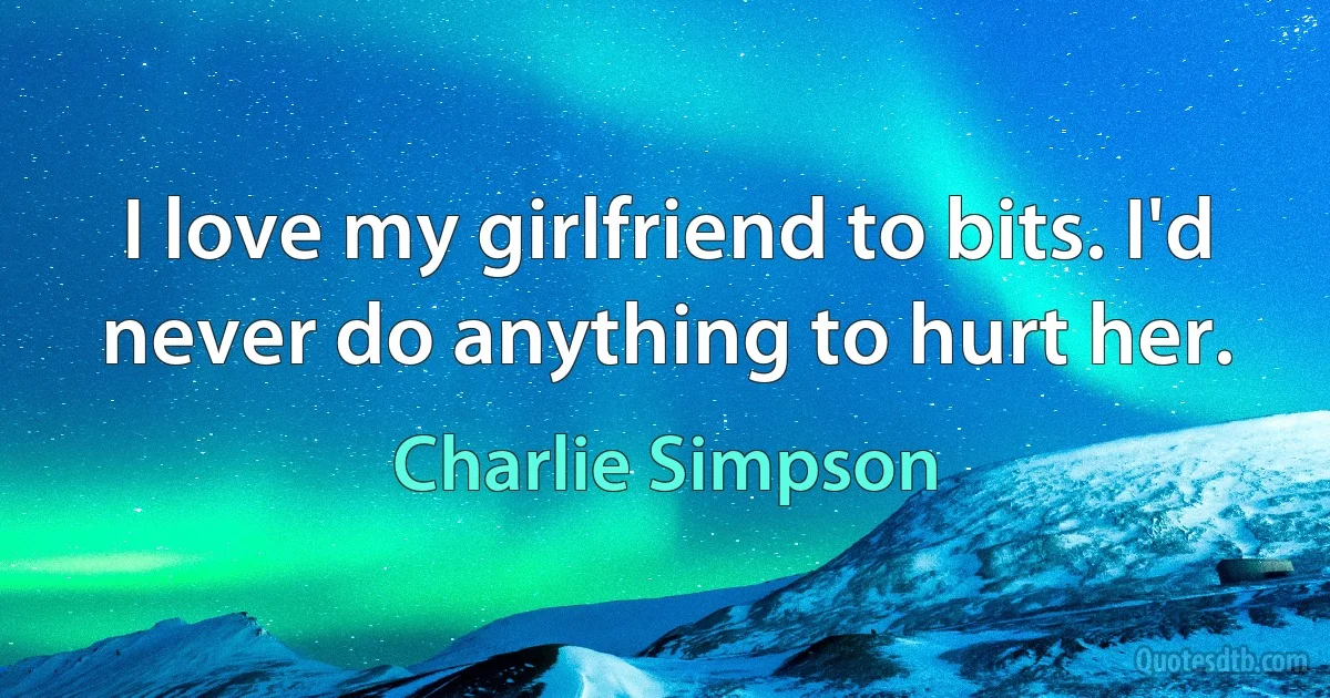 I love my girlfriend to bits. I'd never do anything to hurt her. (Charlie Simpson)