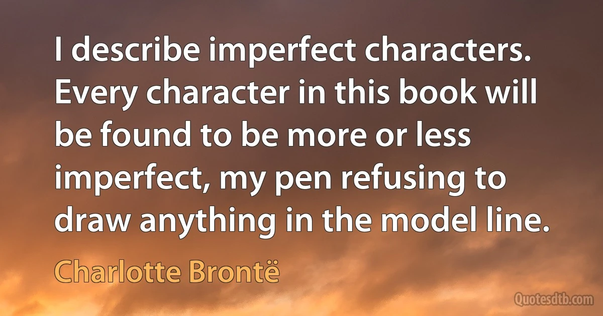 I describe imperfect characters. Every character in this book will be found to be more or less imperfect, my pen refusing to draw anything in the model line. (Charlotte Brontë)