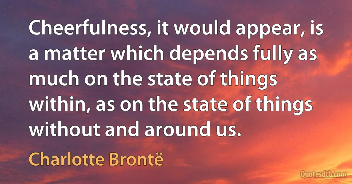 Cheerfulness, it would appear, is a matter which depends fully as much on the state of things within, as on the state of things without and around us. (Charlotte Brontë)