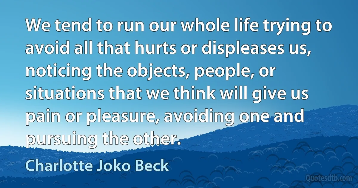 We tend to run our whole life trying to avoid all that hurts or displeases us, noticing the objects, people, or situations that we think will give us pain or pleasure, avoiding one and pursuing the other. (Charlotte Joko Beck)