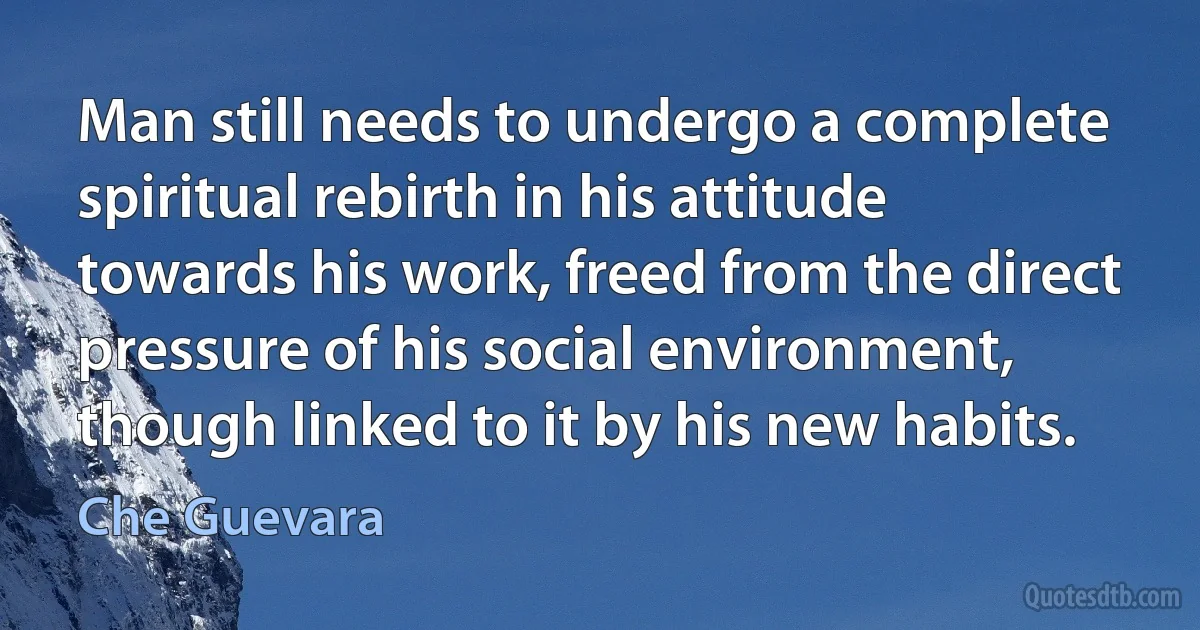 Man still needs to undergo a complete spiritual rebirth in his attitude towards his work, freed from the direct pressure of his social environment, though linked to it by his new habits. (Che Guevara)