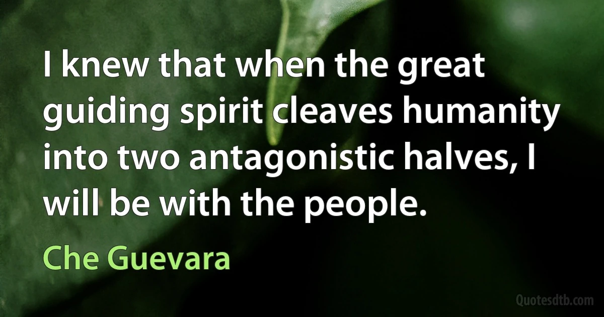 I knew that when the great guiding spirit cleaves humanity into two antagonistic halves, I will be with the people. (Che Guevara)