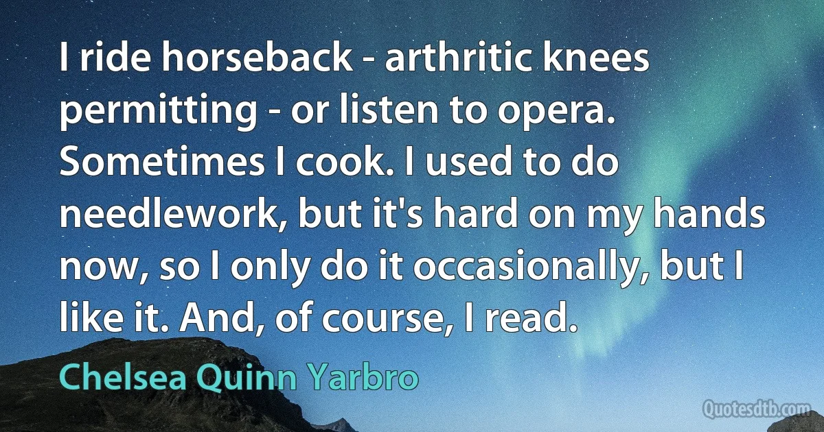 I ride horseback - arthritic knees permitting - or listen to opera. Sometimes I cook. I used to do needlework, but it's hard on my hands now, so I only do it occasionally, but I like it. And, of course, I read. (Chelsea Quinn Yarbro)