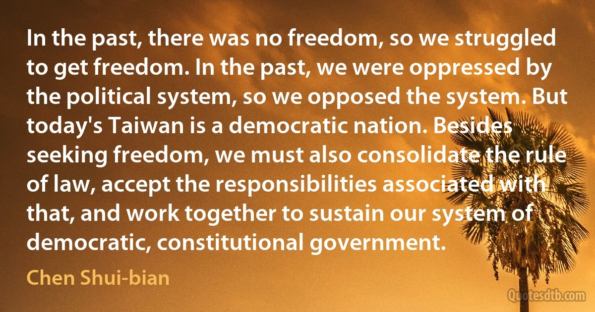 In the past, there was no freedom, so we struggled to get freedom. In the past, we were oppressed by the political system, so we opposed the system. But today's Taiwan is a democratic nation. Besides seeking freedom, we must also consolidate the rule of law, accept the responsibilities associated with that, and work together to sustain our system of democratic, constitutional government. (Chen Shui-bian)