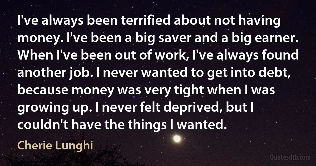 I've always been terrified about not having money. I've been a big saver and a big earner. When I've been out of work, I've always found another job. I never wanted to get into debt, because money was very tight when I was growing up. I never felt deprived, but I couldn't have the things I wanted. (Cherie Lunghi)