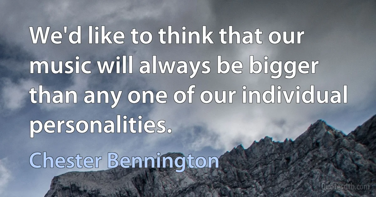 We'd like to think that our music will always be bigger than any one of our individual personalities. (Chester Bennington)