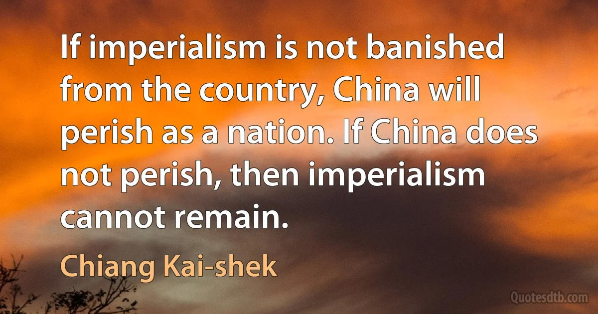 If imperialism is not banished from the country, China will perish as a nation. If China does not perish, then imperialism cannot remain. (Chiang Kai-shek)