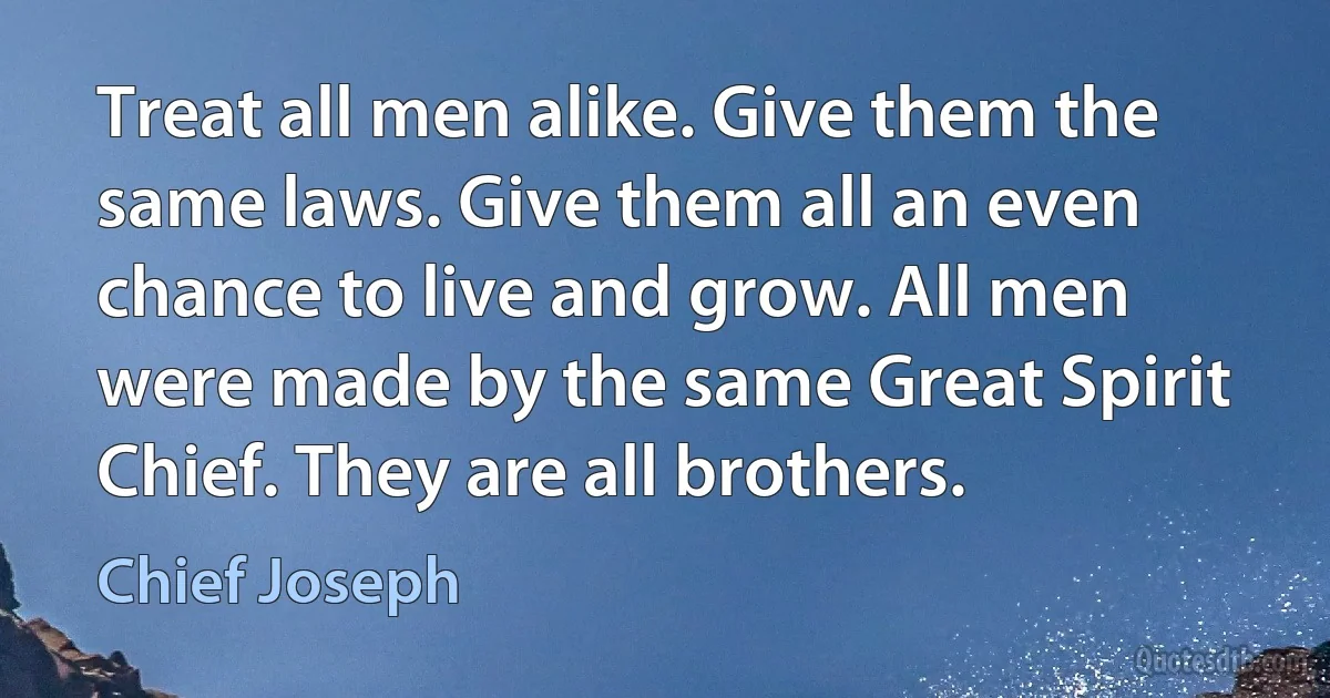 Treat all men alike. Give them the same laws. Give them all an even chance to live and grow. All men were made by the same Great Spirit Chief. They are all brothers. (Chief Joseph)