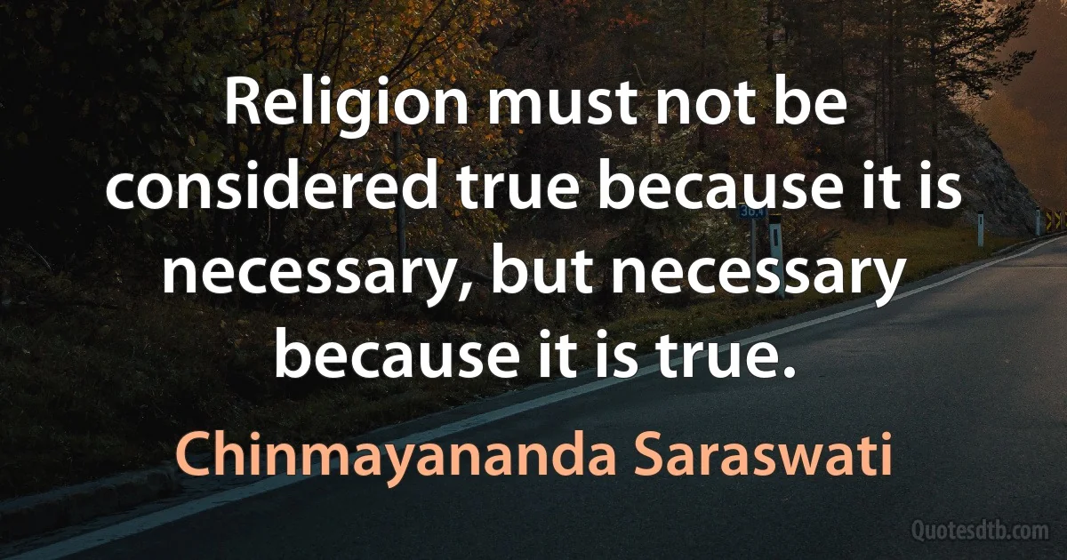 Religion must not be considered true because it is necessary, but necessary because it is true. (Chinmayananda Saraswati)