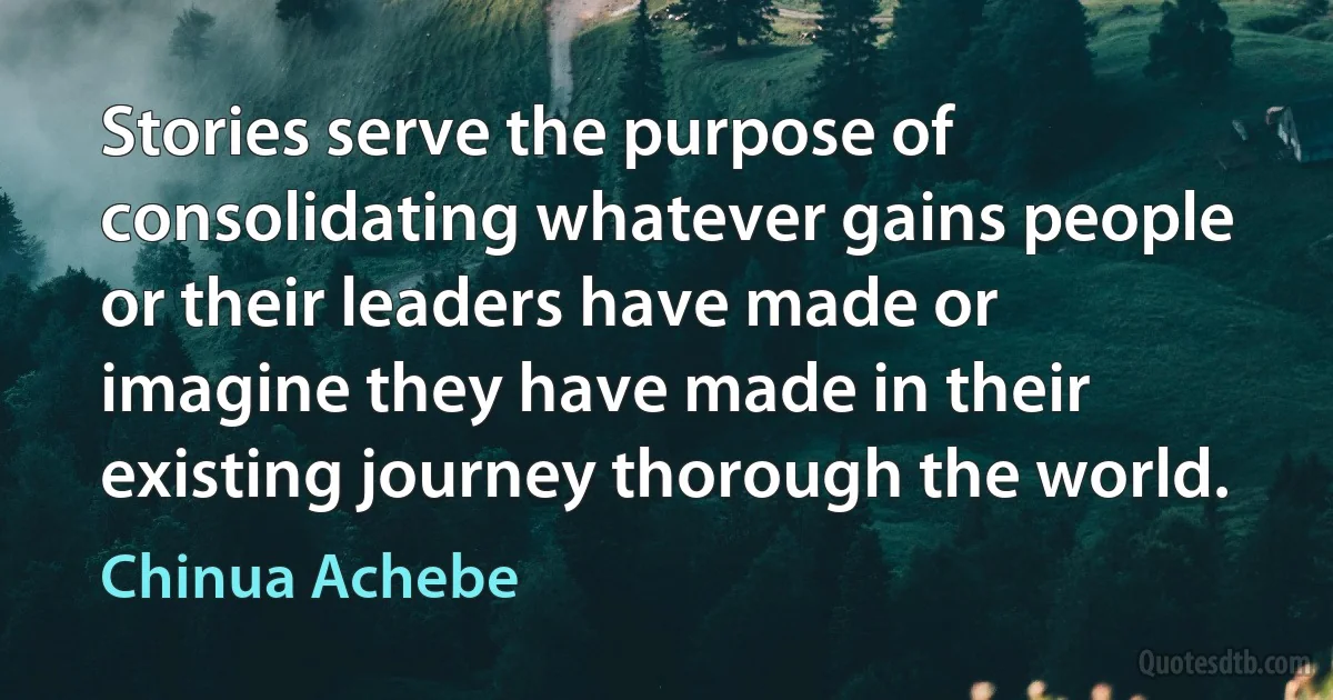 Stories serve the purpose of consolidating whatever gains people or their leaders have made or imagine they have made in their existing journey thorough the world. (Chinua Achebe)