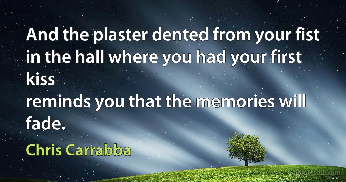 And the plaster dented from your fist
in the hall where you had your first kiss
reminds you that the memories will fade. (Chris Carrabba)