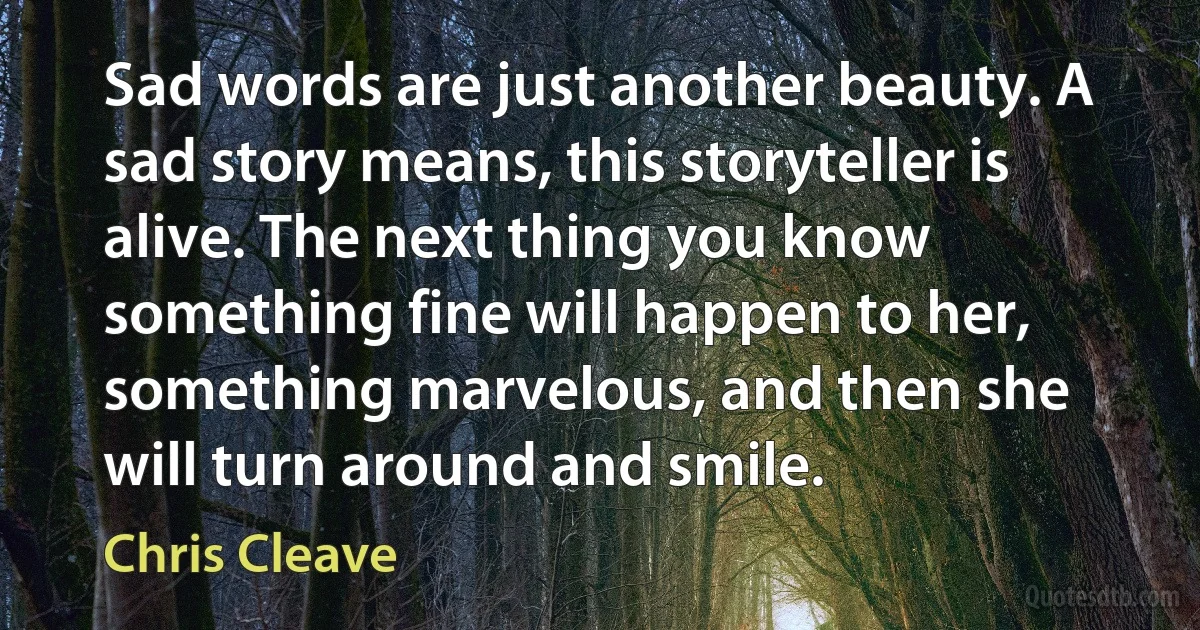 Sad words are just another beauty. A sad story means, this storyteller is alive. The next thing you know something fine will happen to her, something marvelous, and then she will turn around and smile. (Chris Cleave)