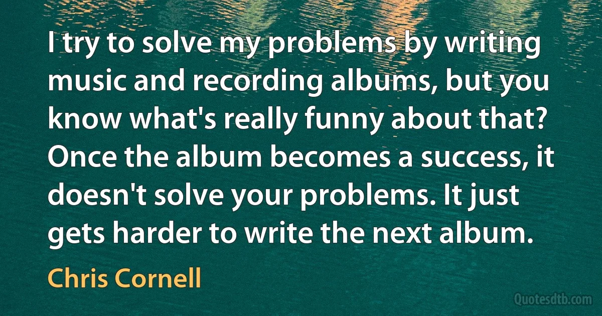 I try to solve my problems by writing music and recording albums, but you know what's really funny about that? Once the album becomes a success, it doesn't solve your problems. It just gets harder to write the next album. (Chris Cornell)