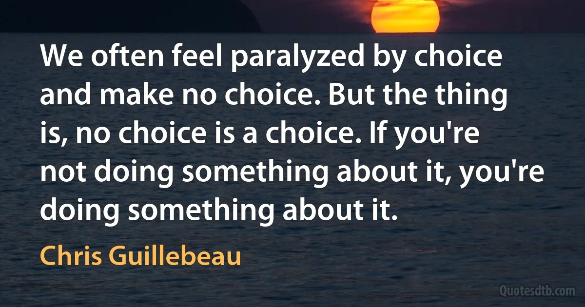 We often feel paralyzed by choice and make no choice. But the thing is, no choice is a choice. If you're not doing something about it, you're doing something about it. (Chris Guillebeau)