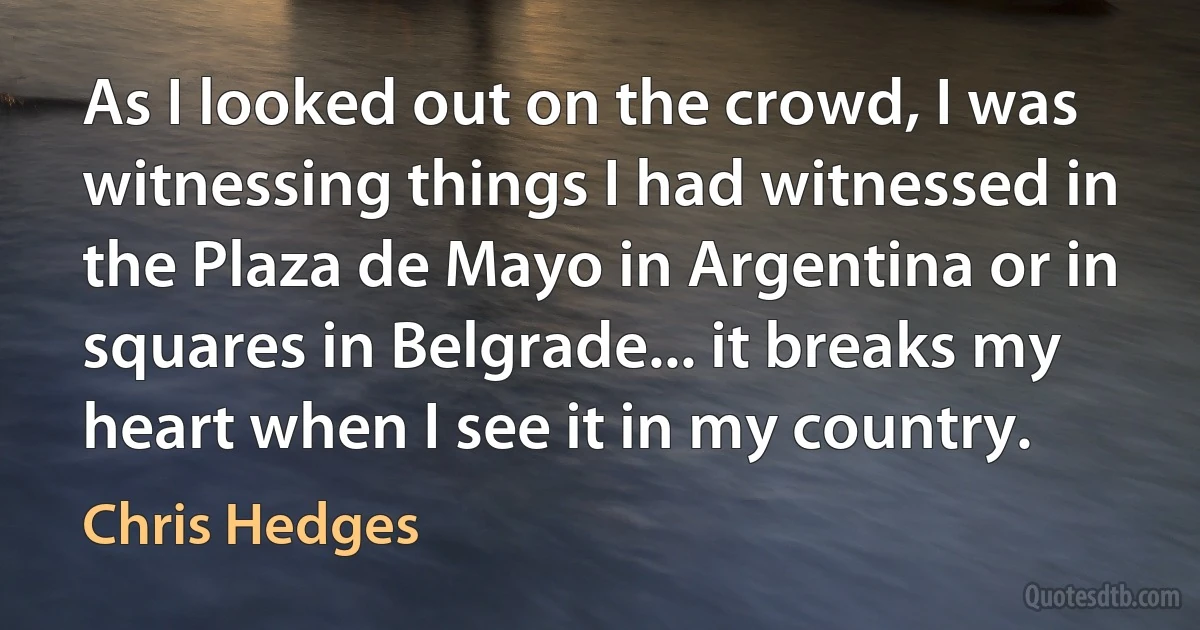 As I looked out on the crowd, I was witnessing things I had witnessed in the Plaza de Mayo in Argentina or in squares in Belgrade... it breaks my heart when I see it in my country. (Chris Hedges)