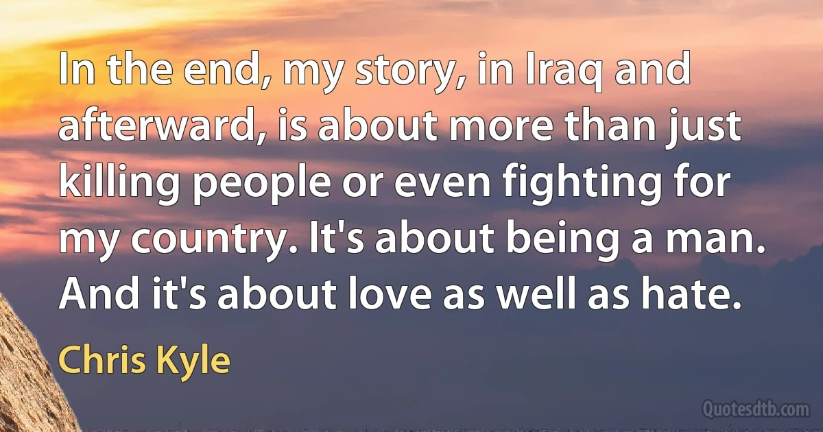 In the end, my story, in Iraq and afterward, is about more than just killing people or even fighting for my country. It's about being a man. And it's about love as well as hate. (Chris Kyle)