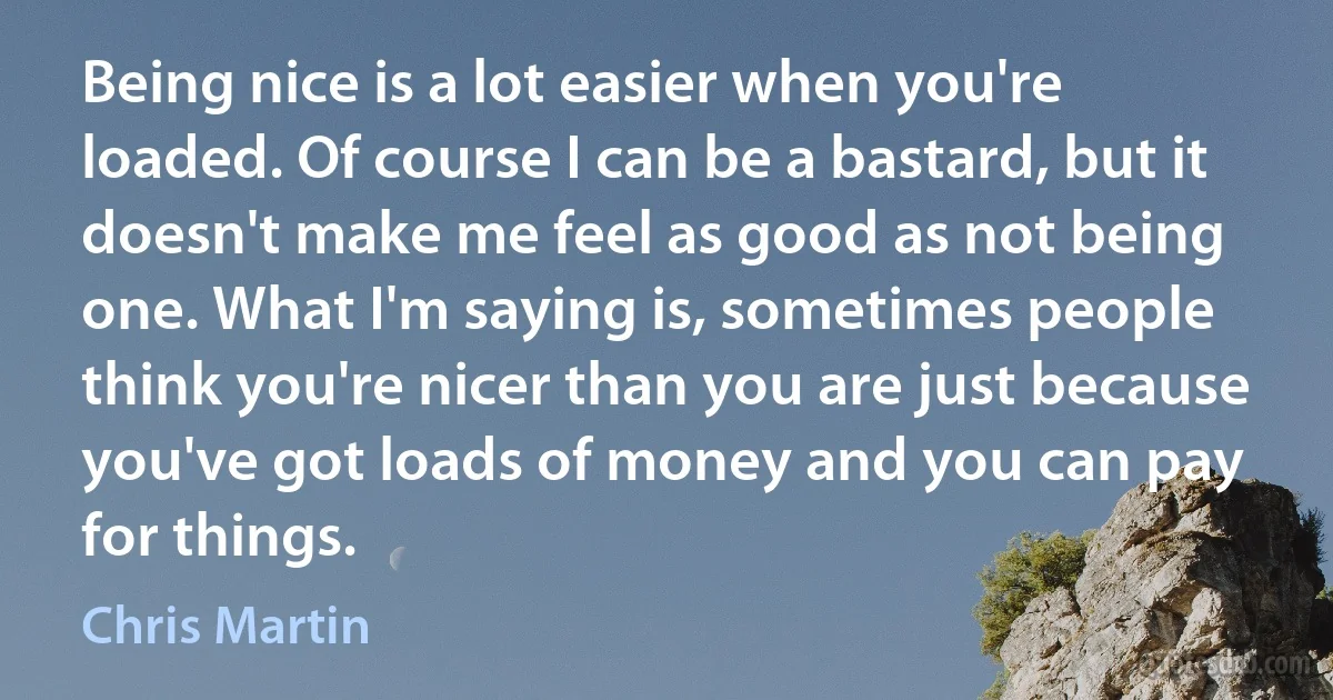 Being nice is a lot easier when you're loaded. Of course I can be a bastard, but it doesn't make me feel as good as not being one. What I'm saying is, sometimes people think you're nicer than you are just because you've got loads of money and you can pay for things. (Chris Martin)