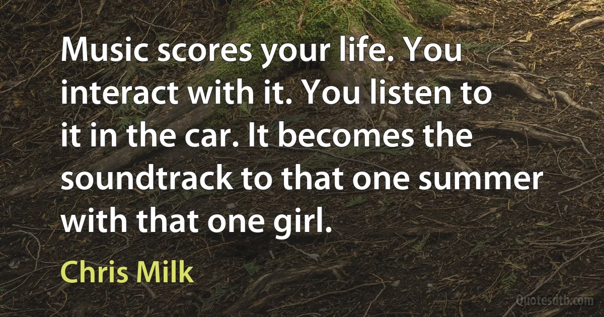 Music scores your life. You interact with it. You listen to it in the car. It becomes the soundtrack to that one summer with that one girl. (Chris Milk)