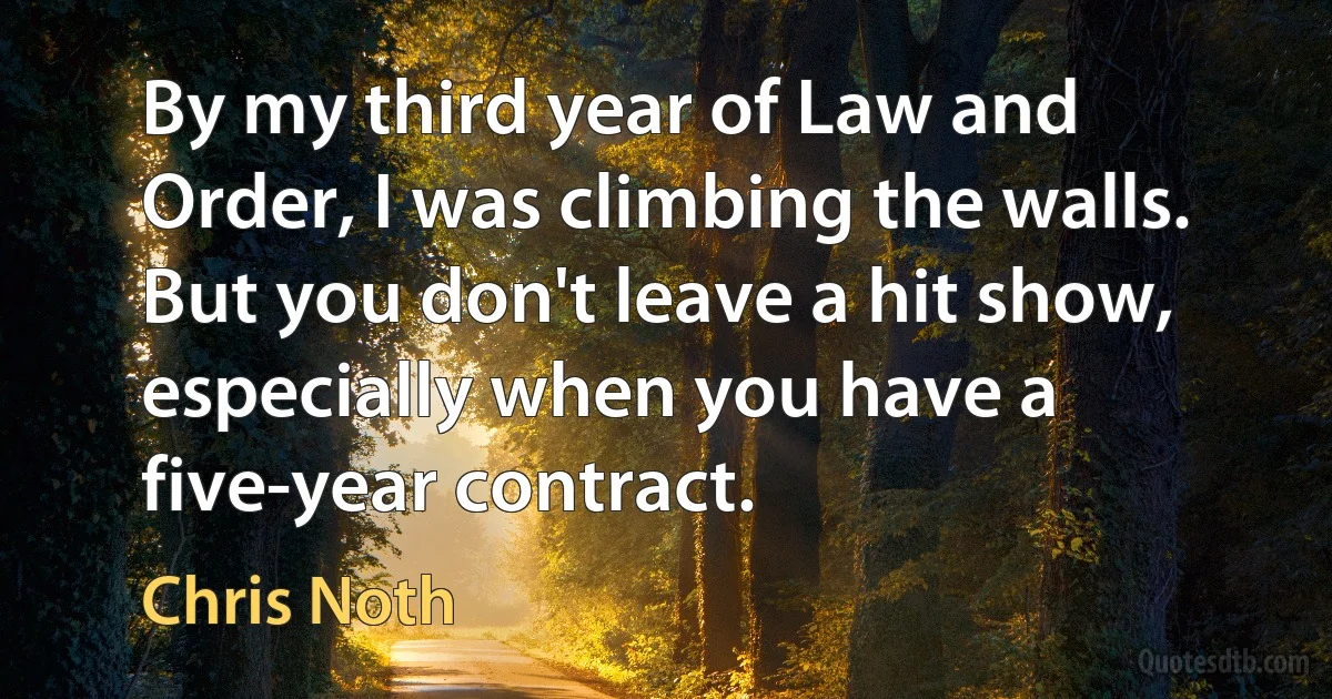 By my third year of Law and Order, I was climbing the walls. But you don't leave a hit show, especially when you have a five-year contract. (Chris Noth)