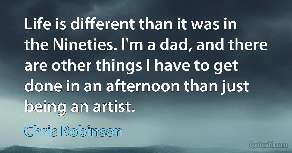 Life is different than it was in the Nineties. I'm a dad, and there are other things I have to get done in an afternoon than just being an artist. (Chris Robinson)