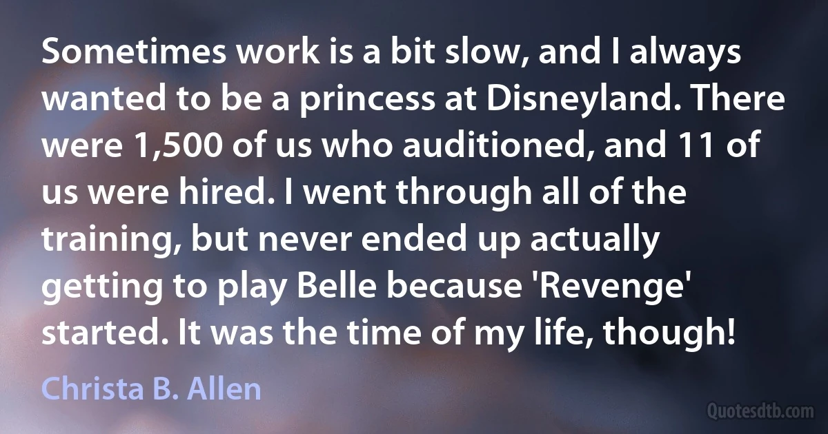 Sometimes work is a bit slow, and I always wanted to be a princess at Disneyland. There were 1,500 of us who auditioned, and 11 of us were hired. I went through all of the training, but never ended up actually getting to play Belle because 'Revenge' started. It was the time of my life, though! (Christa B. Allen)