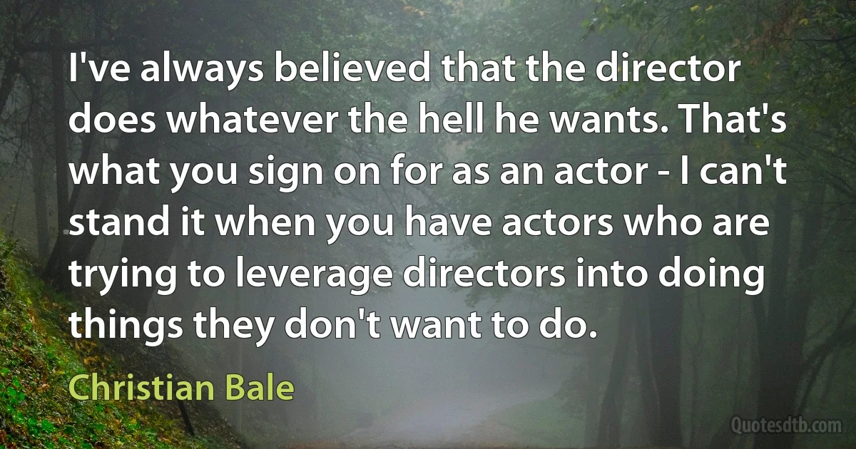 I've always believed that the director does whatever the hell he wants. That's what you sign on for as an actor - I can't stand it when you have actors who are trying to leverage directors into doing things they don't want to do. (Christian Bale)